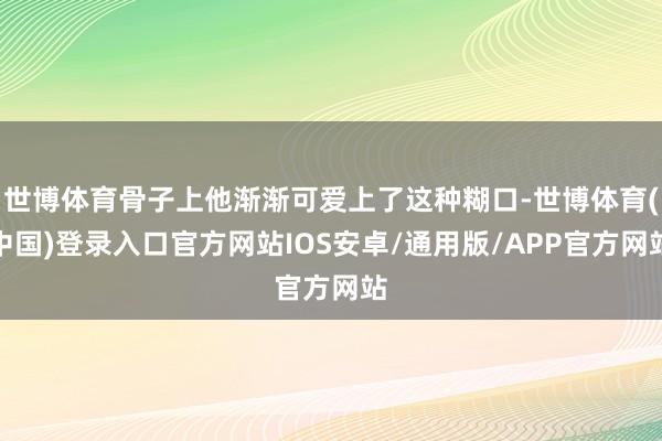 世博体育骨子上他渐渐可爱上了这种糊口-世博体育(中国)登录入口官方网站IOS安卓/通用版/APP官方网站