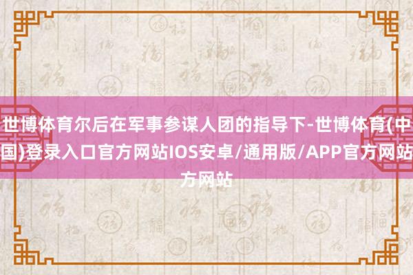 世博体育尔后在军事参谋人团的指导下-世博体育(中国)登录入口官方网站IOS安卓/通用版/APP官方网站