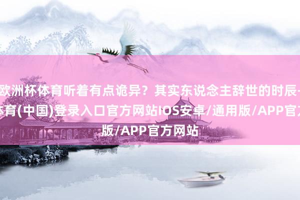 欧洲杯体育听着有点诡异？其实东说念主辞世的时辰-世博体育(中国)登录入口官方网站IOS安卓/通用版/APP官方网站