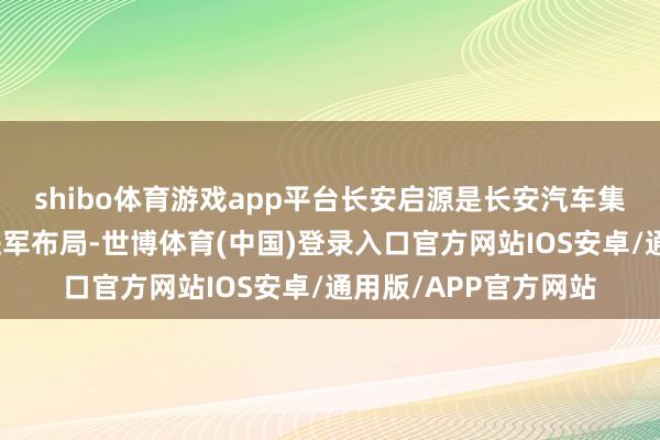 shibo体育游戏app平台长安启源是长安汽车集团在新动力领域的进军布局-世博体育(中国)登录入口官方网站IOS安卓/通用版/APP官方网站