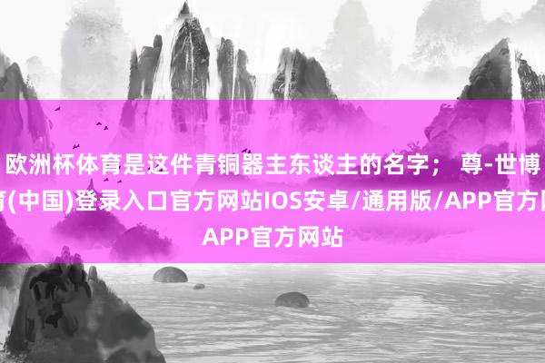 欧洲杯体育是这件青铜器主东谈主的名字； 尊-世博体育(中国)登录入口官方网站IOS安卓/通用版/APP官方网站