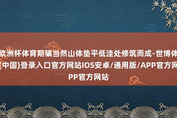 欧洲杯体育期骗当然山体垫平低洼处修筑而成-世博体育(中国)登录入口官方网站IOS安卓/通用版/APP官方网站