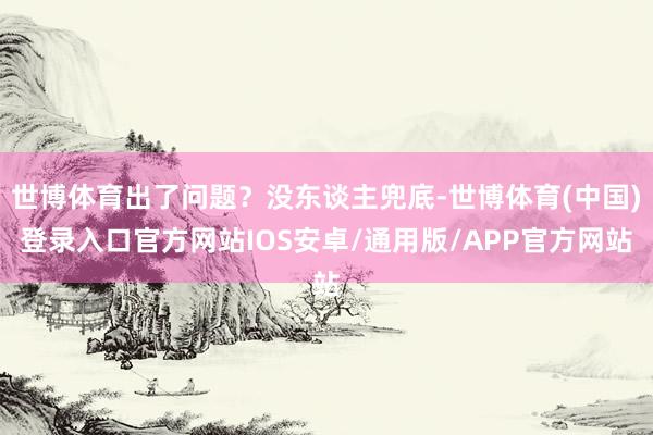 世博体育出了问题？没东谈主兜底-世博体育(中国)登录入口官方网站IOS安卓/通用版/APP官方网站