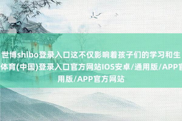 世博shibo登录入口这不仅影响着孩子们的学习和生涯-世博体育(中国)登录入口官方网站IOS安卓/通用版/APP官方网站
