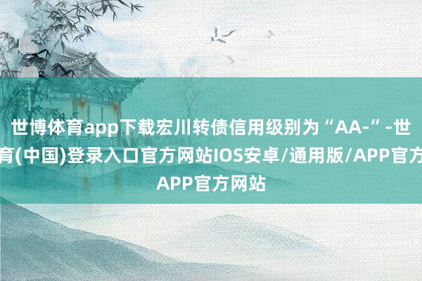 世博体育app下载宏川转债信用级别为“AA-”-世博体育(中国)登录入口官方网站IOS安卓/通用版/APP官方网站