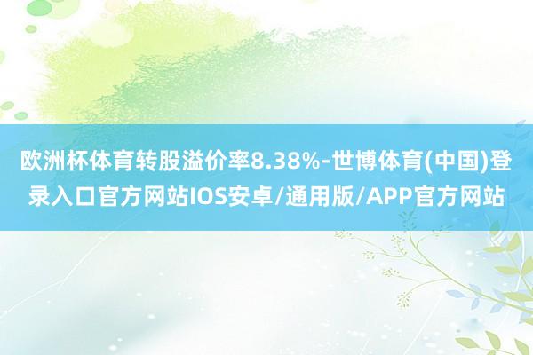 欧洲杯体育转股溢价率8.38%-世博体育(中国)登录入口官方网站IOS安卓/通用版/APP官方网站