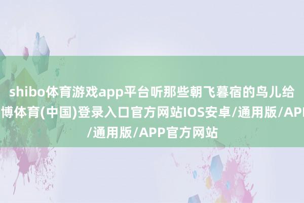 shibo体育游戏app平台听那些朝飞暮宿的鸟儿给她讲话-世博体育(中国)登录入口官方网站IOS安卓/通用版/APP官方网站