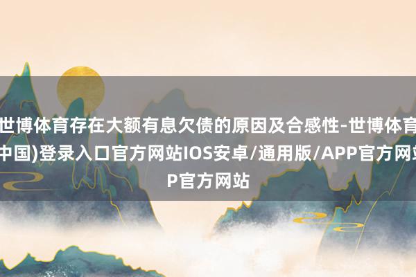 世博体育存在大额有息欠债的原因及合感性-世博体育(中国)登录入口官方网站IOS安卓/通用版/APP官方网站