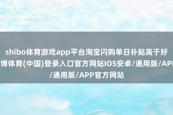 shibo体育游戏app平台淘宝闪购单日补贴高于好意思团-世博体育(中国)登录入口官方网站IOS安卓/通用版/APP官方网站