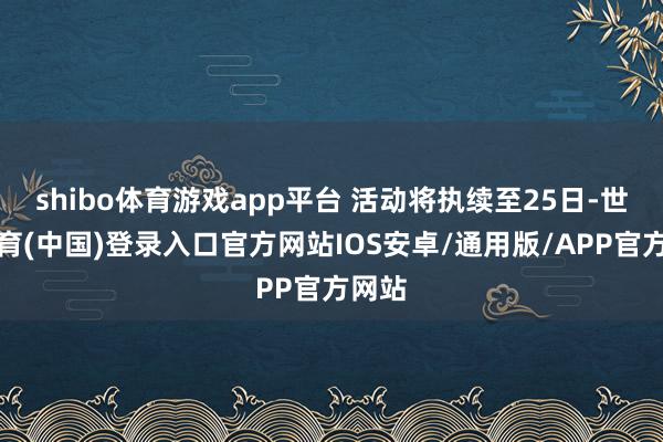 shibo体育游戏app平台 活动将执续至25日-世博体育(中国)登录入口官方网站IOS安卓/通用版/APP官方网站
