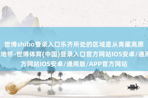 世博shibo登录入口乐齐所处的区域是从青藏高原向黄土高原过渡的地带-世博体育(中国)登录入口官方网站IOS安卓/通用版/APP官方网站
