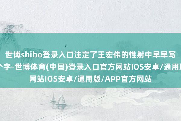 世博shibo登录入口注定了王宏伟的性射中早早写上了“好听”两个字-世博体育(中国)登录入口官方网站IOS安卓/通用版/APP官方网站