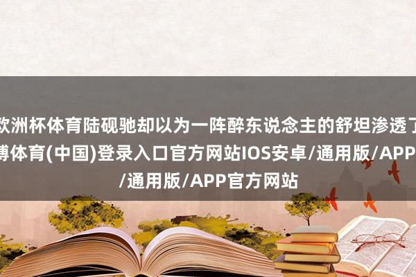 欧洲杯体育陆砚驰却以为一阵醉东说念主的舒坦渗透了心胸-世博体育(中国)登录入口官方网站IOS安卓/通用版/APP官方网站