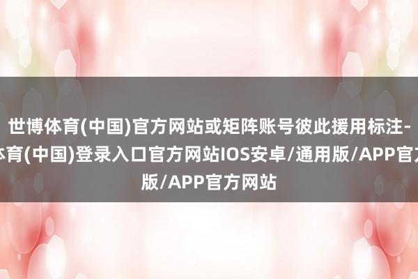 世博体育(中国)官方网站或矩阵账号彼此援用标注-世博体育(中国)登录入口官方网站IOS安卓/通用版/APP官方网站