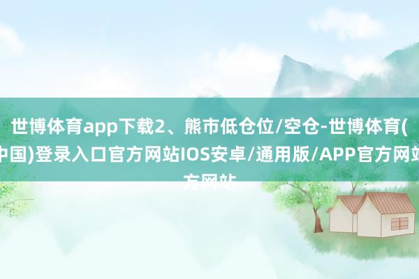 世博体育app下载2、熊市低仓位/空仓-世博体育(中国)登录入口官方网站IOS安卓/通用版/APP官方网站