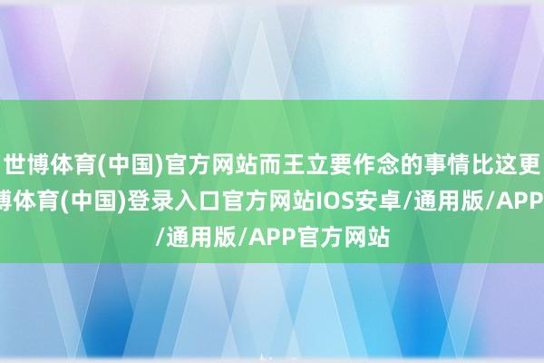 世博体育(中国)官方网站而王立要作念的事情比这更夸张-世博体育(中国)登录入口官方网站IOS安卓/通用版/APP官方网站