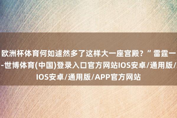 欧洲杯体育何如遽然多了这样大一座宫殿？”雷霆一幅惊诧的口吻-世博体育(中国)登录入口官方网站IOS安卓/通用版/APP官方网站
