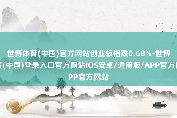 世博体育(中国)官方网站创业板指跌0.68%-世博体育(中国)登录入口官方网站IOS安卓/通用版/APP官方网站