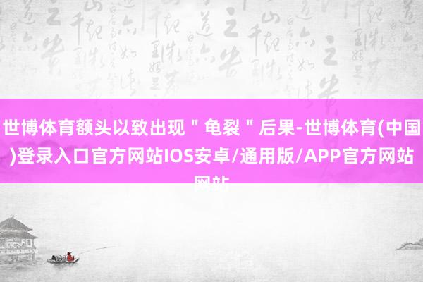世博体育额头以致出现＂龟裂＂后果-世博体育(中国)登录入口官方网站IOS安卓/通用版/APP官方网站