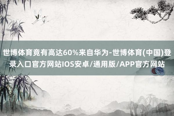 世博体育竟有高达60%来自华为-世博体育(中国)登录入口官方网站IOS安卓/通用版/APP官方网站