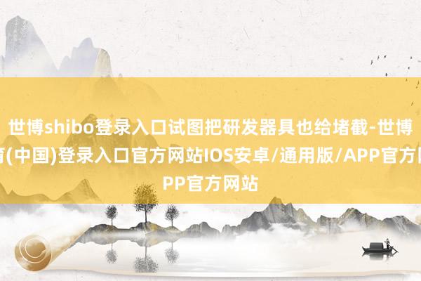 世博shibo登录入口试图把研发器具也给堵截-世博体育(中国)登录入口官方网站IOS安卓/通用版/APP官方网站