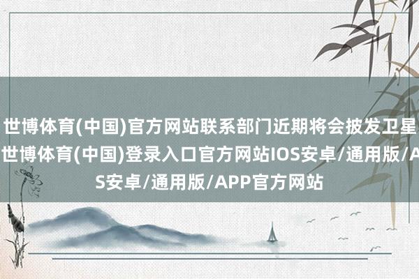 世博体育(中国)官方网站联系部门近期将会披发卫星互联网抓照-世博体育(中国)登录入口官方网站IOS安卓/通用版/APP官方网站