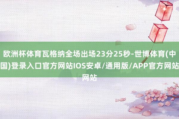 欧洲杯体育瓦格纳全场出场23分25秒-世博体育(中国)登录入口官方网站IOS安卓/通用版/APP官方网站