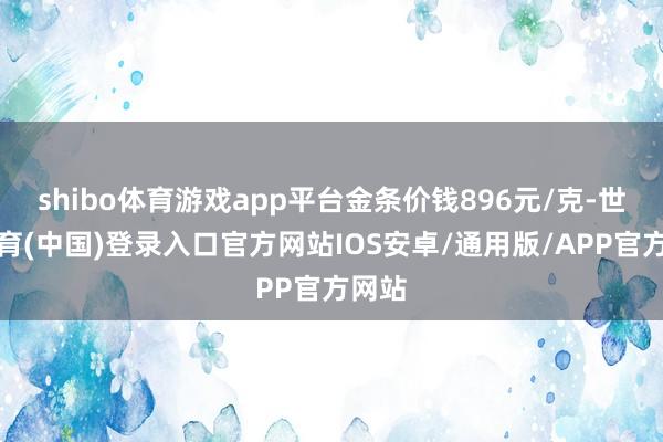 shibo体育游戏app平台金条价钱896元/克-世博体育(中国)登录入口官方网站IOS安卓/通用版/APP官方网站