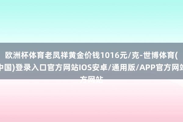 欧洲杯体育老凤祥黄金价钱1016元/克-世博体育(中国)登录入口官方网站IOS安卓/通用版/APP官方网站
