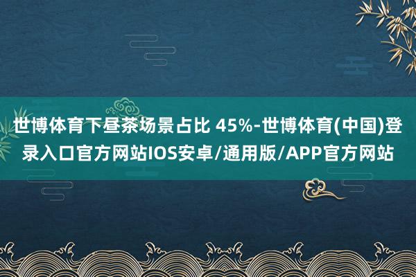 世博体育下昼茶场景占比 45%-世博体育(中国)登录入口官方网站IOS安卓/通用版/APP官方网站