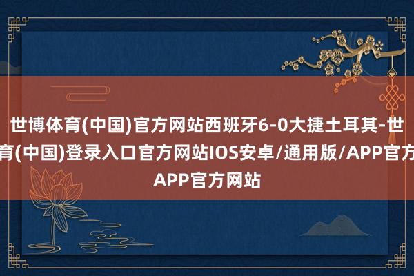 世博体育(中国)官方网站西班牙6-0大捷土耳其-世博体育(中国)登录入口官方网站IOS安卓/通用版/APP官方网站