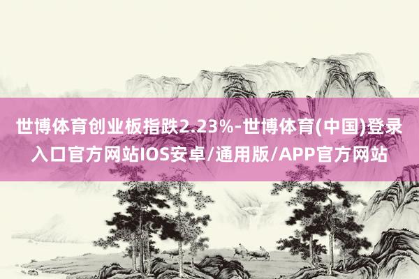 世博体育创业板指跌2.23%-世博体育(中国)登录入口官方网站IOS安卓/通用版/APP官方网站