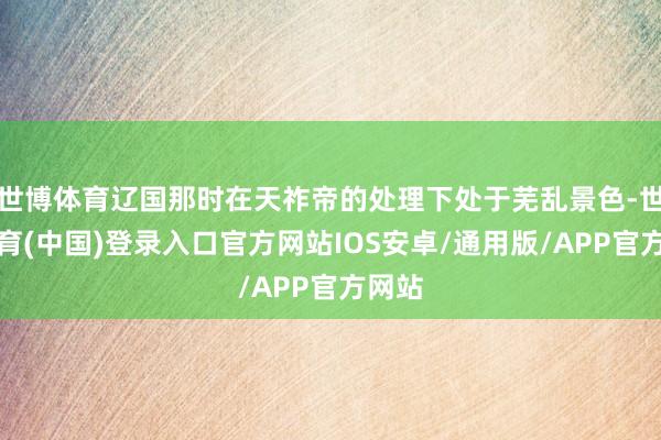 世博体育辽国那时在天祚帝的处理下处于芜乱景色-世博体育(中国)登录入口官方网站IOS安卓/通用版/APP官方网站