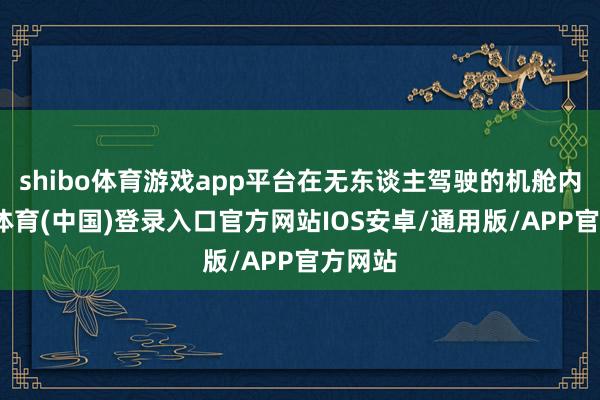 shibo体育游戏app平台在无东谈主驾驶的机舱内-世博体育(中国)登录入口官方网站IOS安卓/通用版/APP官方网站