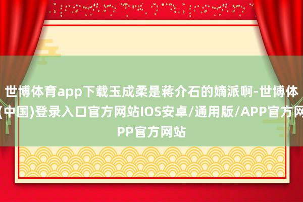 世博体育app下载玉成柔是蒋介石的嫡派啊-世博体育(中国)登录入口官方网站IOS安卓/通用版/APP官方网站