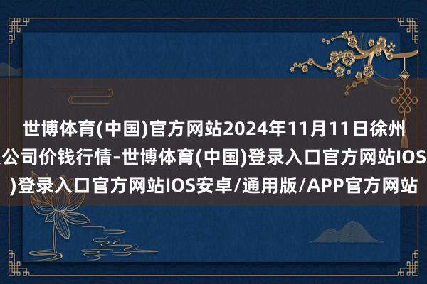 世博体育(中国)官方网站2024年11月11日徐州东高农居品商场责罚有限公司价钱行情-世博体育(中国)登录入口官方网站IOS安卓/通用版/APP官方网站