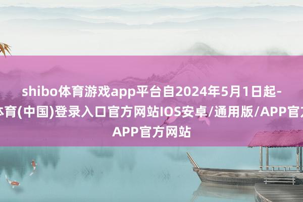 shibo体育游戏app平台自2024年5月1日起-世博体育(中国)登录入口官方网站IOS安卓/通用版/APP官方网站