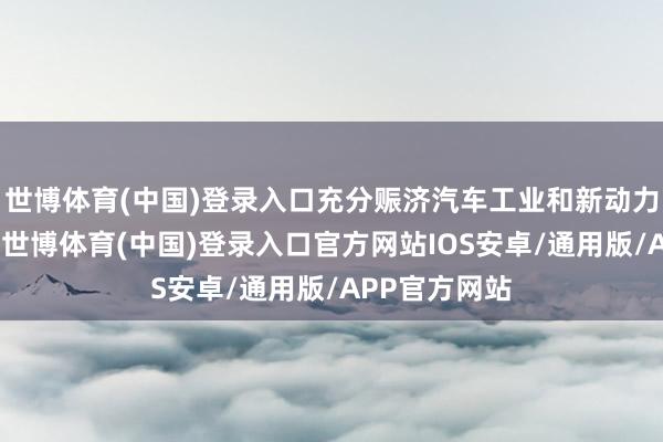 世博体育(中国)登录入口充分赈济汽车工业和新动力阛阓的发展-世博体育(中国)登录入口官方网站IOS安卓/通用版/APP官方网站