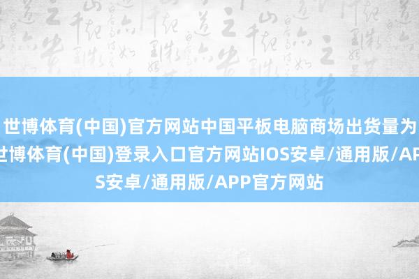 世博体育(中国)官方网站中国平板电脑商场出货量为768万台-世博体育(中国)登录入口官方网站IOS安卓/通用版/APP官方网站