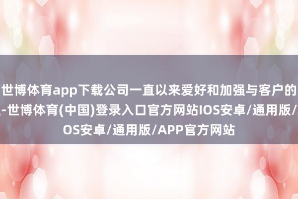 世博体育app下载公司一直以来爱好和加强与客户的本事立异疏通-世博体育(中国)登录入口官方网站IOS安卓/通用版/APP官方网站