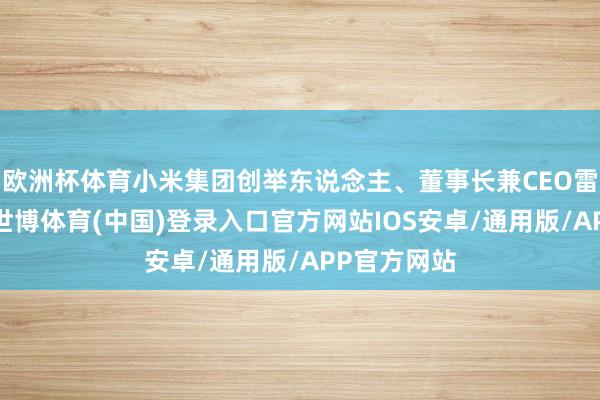 欧洲杯体育小米集团创举东说念主、董事长兼CEO雷军发文称-世博体育(中国)登录入口官方网站IOS安卓/通用版/APP官方网站