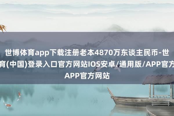 世博体育app下载注册老本4870万东谈主民币-世博体育(中国)登录入口官方网站IOS安卓/通用版/APP官方网站