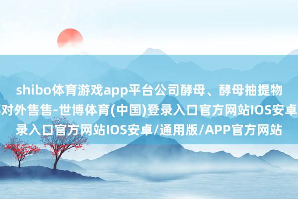 shibo体育游戏app平台公司酵母、酵母抽提物等家具均通过各处事部对外售售-世博体育(中国)登录入口官方网站IOS安卓/通用版/APP官方网站