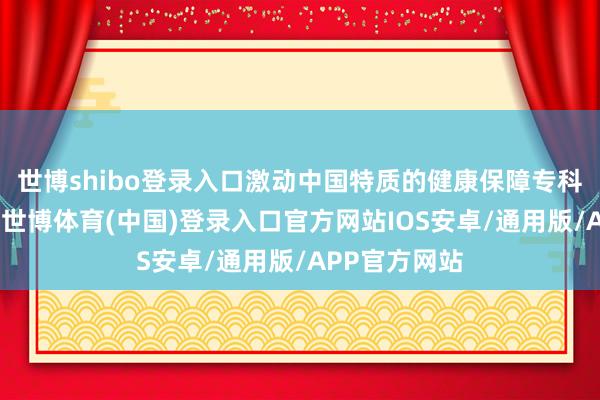 世博shibo登录入口激动中国特质的健康保障专科化蓄意谈路-世博体育(中国)登录入口官方网站IOS安卓/通用版/APP官方网站
