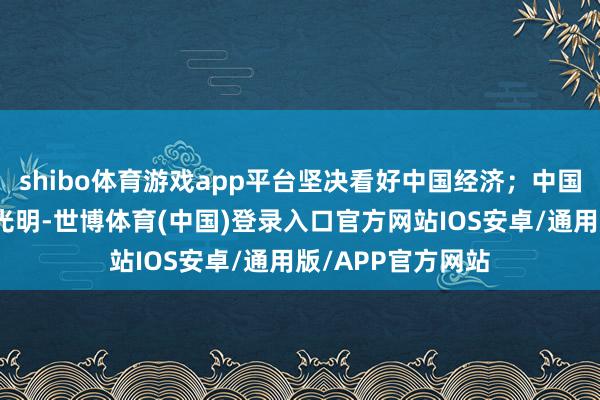 shibo体育游戏app平台坚决看好中国经济;中国本钱市集的长进光明-世博体育(中国)登录入口官方网站IOS安卓/通用版/APP官方网站