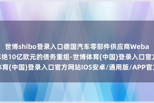 世博shibo登录入口德国汽车零部件供应商Webasto SE濒临潜在限制卓绝10亿欧元的债务重组-世博体育(中国)登录入口官方网站IOS安卓/通用版/APP官方网站