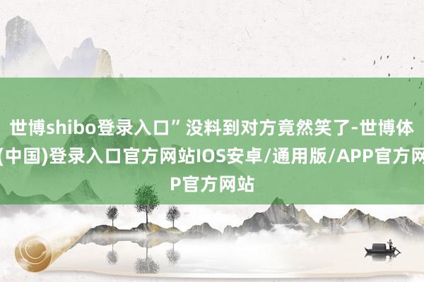 世博shibo登录入口”没料到对方竟然笑了-世博体育(中国)登录入口官方网站IOS安卓/通用版/APP官方网站