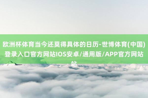 欧洲杯体育当今还莫得具体的日历-世博体育(中国)登录入口官方网站IOS安卓/通用版/APP官方网站