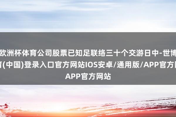 欧洲杯体育公司股票已知足联络三十个交游日中-世博体育(中国)登录入口官方网站IOS安卓/通用版/APP官方网站