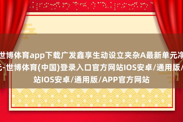 世博体育app下载广发鑫享生动设立夹杂A最新单元净值为1.9637元-世博体育(中国)登录入口官方网站IOS安卓/通用版/APP官方网站